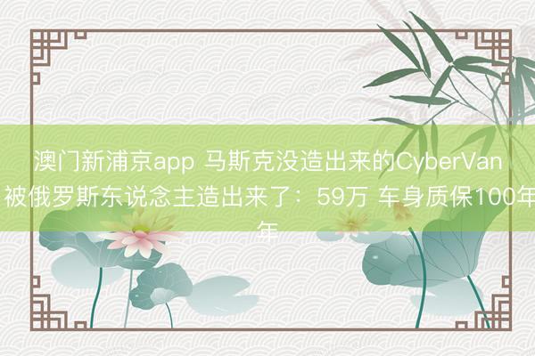 澳门新浦京app 马斯克没造出来的CyberVan 被俄罗斯东说念主造出来了：59万 车身质保100年