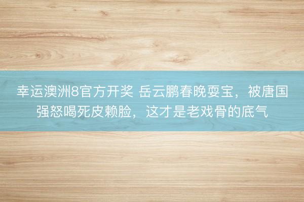 幸运澳洲8官方开奖 岳云鹏春晚耍宝，被唐国强怒喝死皮赖脸，这才是老戏骨的底气