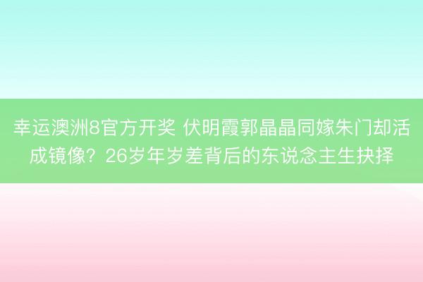 幸运澳洲8官方开奖 伏明霞郭晶晶同嫁朱门却活成镜像？26岁年岁差背后的东说念主生抉择