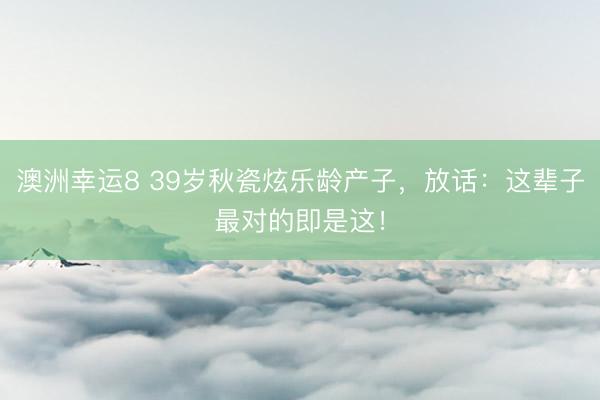 澳洲幸运8 39岁秋瓷炫乐龄产子，放话：这辈子最对的即是这！