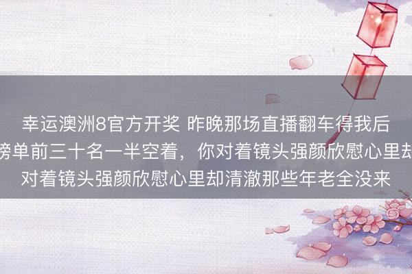 幸运澳洲8官方开奖 昨晚那场直播翻车得我后背发凉,开播半小时榜单前三十名一半空着,你对着镜头强颜欣慰心里却清澈那些年老全没来