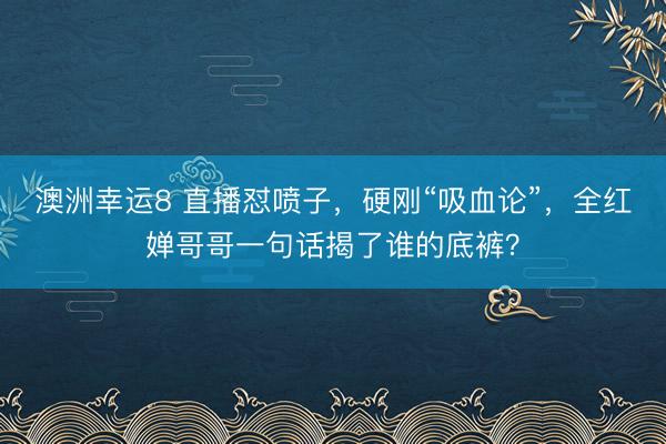 澳洲幸运8 直播怼喷子，硬刚“吸血论”，全红婵哥哥一句话揭了谁的底裤？