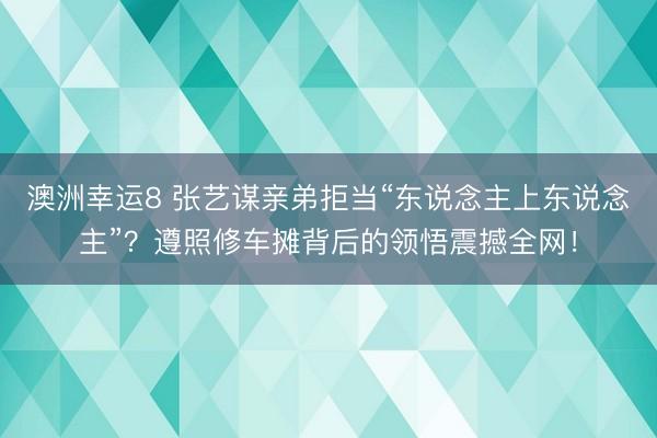 澳洲幸运8 张艺谋亲弟拒当“东说念主上东说念主”？遵照修车摊背后的领悟震撼全网！