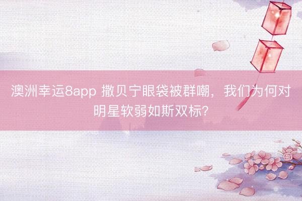 澳洲幸运8app 撒贝宁眼袋被群嘲,我们为何对明星软弱如斯双标?