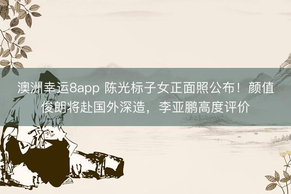 澳洲幸运8app 陈光标子女正面照公布！颜值俊朗将赴国外深造，李亚鹏高度评价