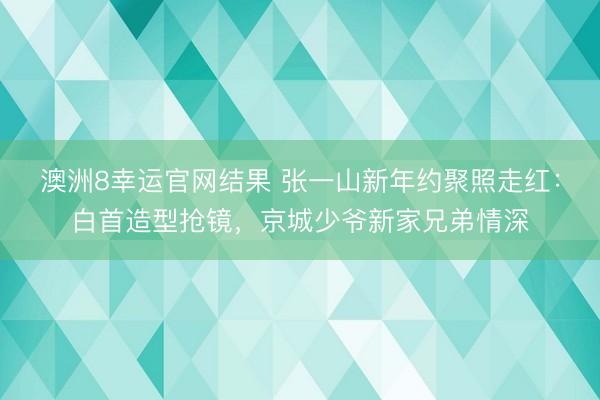 澳洲8幸运官网结果 张一山新年约聚照走红：白首造型抢镜，京城少爷新家兄弟情深