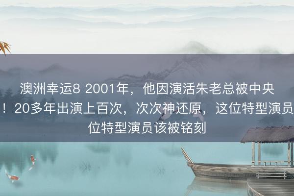 澳洲幸运8 2001年，他因演活朱老总被中央携带接见！20多年出演上百次，次次神还原，这位特型演员该被铭刻