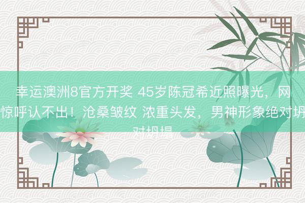 幸运澳洲8官方开奖 45岁陈冠希近照曝光,网友惊呼认不出!沧桑皱纹 浓重头发,男神形象绝对坍塌