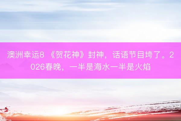 澳洲幸运8 《贺花神》封神，话语节目垮了。2026春晚，一半是海水一半是火焰