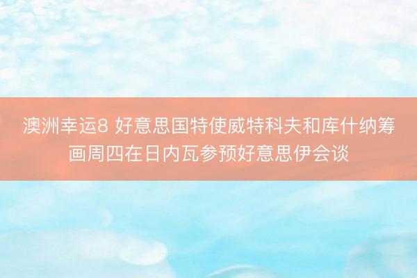 澳洲幸运8 好意思国特使威特科夫和库什纳筹画周四在日内瓦参预好意思伊会谈