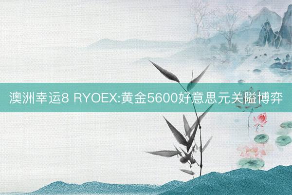 澳洲幸运8 RYOEX:黄金5600好意思元关隘博弈