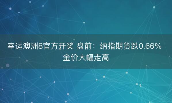 幸运澳洲8官方开奖 盘前：纳指期货跌0.66% 金价大幅走高