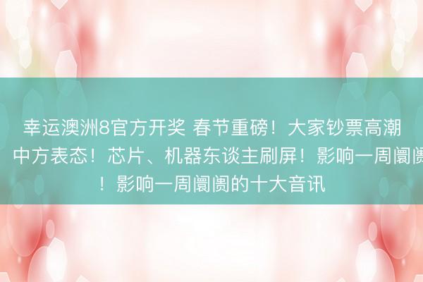 幸运澳洲8官方开奖 春节重磅！大家钞票高潮！关税突变，中方表态！芯片、机器东谈主刷屏！影响一周阛阓的十大音讯