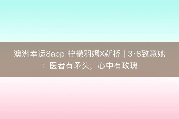 澳洲幸运8app 柠檬羽嫣X靳桥 | 3·8致意她:医者有矛头,心中有玫瑰